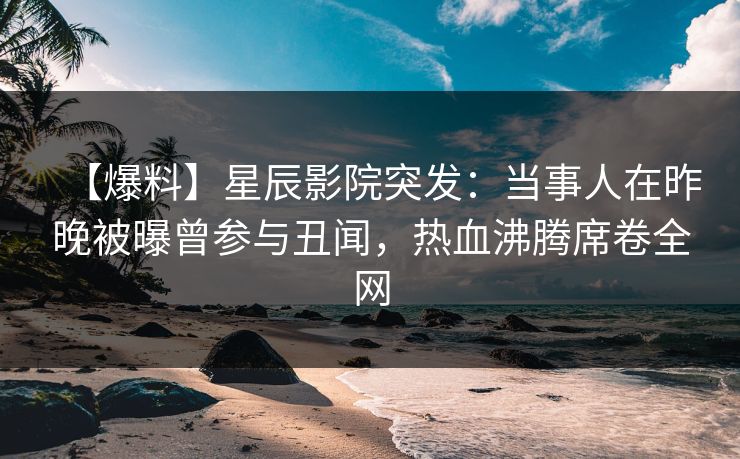 【爆料】星辰影院突发：当事人在昨晚被曝曾参与丑闻，热血沸腾席卷全网