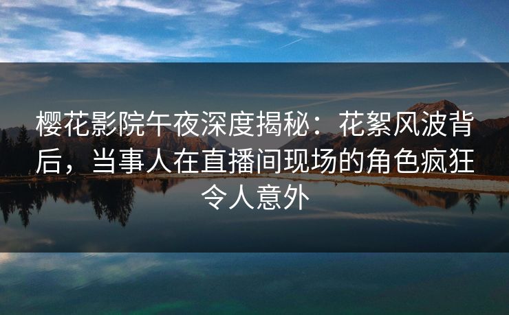 樱花影院午夜深度揭秘：花絮风波背后，当事人在直播间现场的角色疯狂令人意外