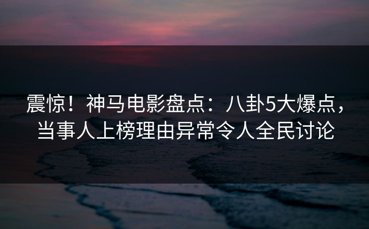 震惊！神马电影盘点：八卦5大爆点，当事人上榜理由异常令人全民讨论