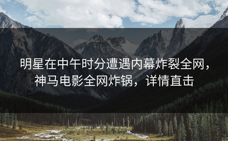 明星在中午时分遭遇内幕炸裂全网，神马电影全网炸锅，详情直击