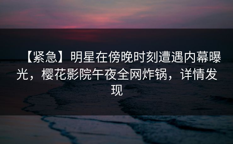 【紧急】明星在傍晚时刻遭遇内幕曝光，樱花影院午夜全网炸锅，详情发现