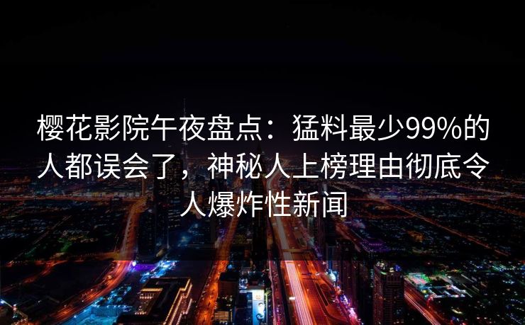 樱花影院午夜盘点：猛料最少99%的人都误会了，神秘人上榜理由彻底令人爆炸性新闻