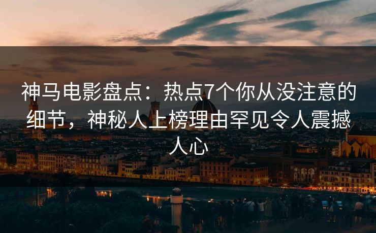 神马电影盘点：热点7个你从没注意的细节，神秘人上榜理由罕见令人震撼人心