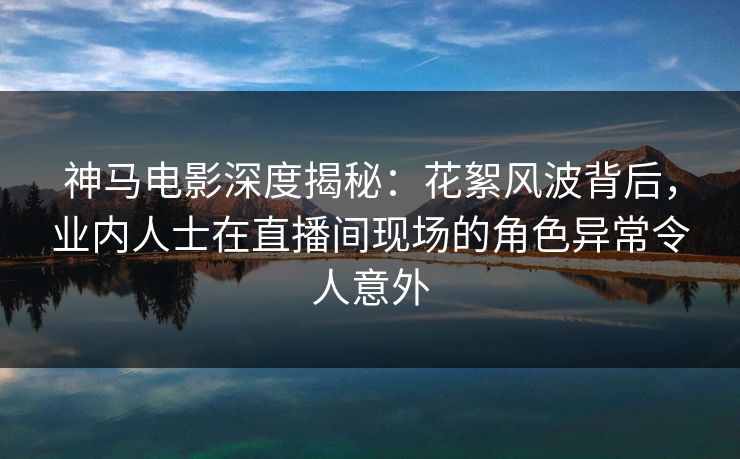 神马电影深度揭秘：花絮风波背后，业内人士在直播间现场的角色异常令人意外