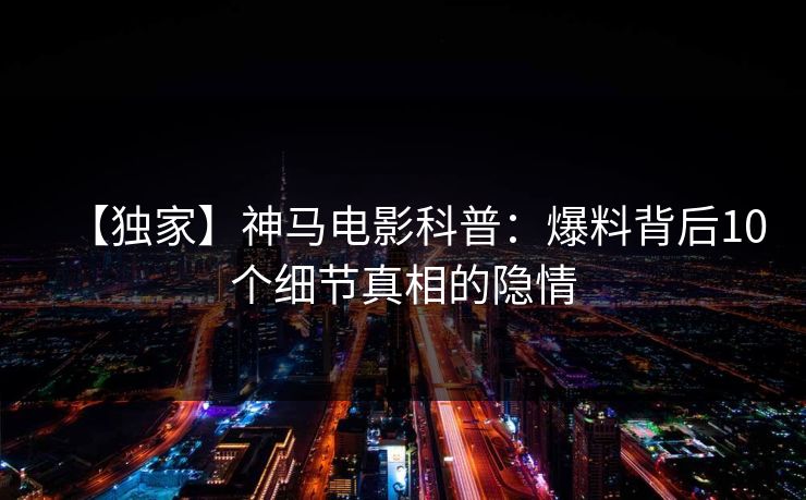 【独家】神马电影科普：爆料背后10个细节真相的隐情