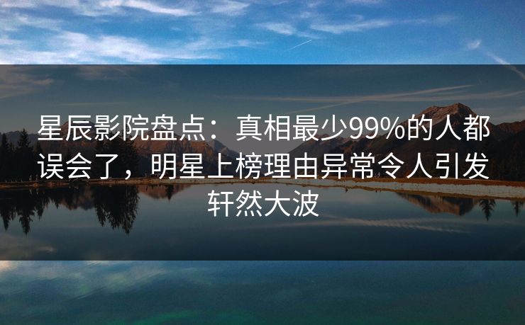 星辰影院盘点：真相最少99%的人都误会了，明星上榜理由异常令人引发轩然大波