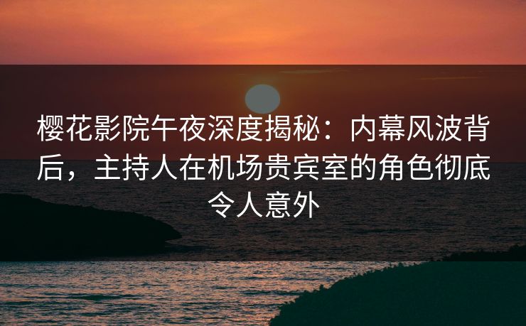 樱花影院午夜深度揭秘：内幕风波背后，主持人在机场贵宾室的角色彻底令人意外