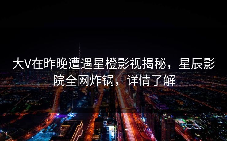 大V在昨晚遭遇星橙影视揭秘，星辰影院全网炸锅，详情了解