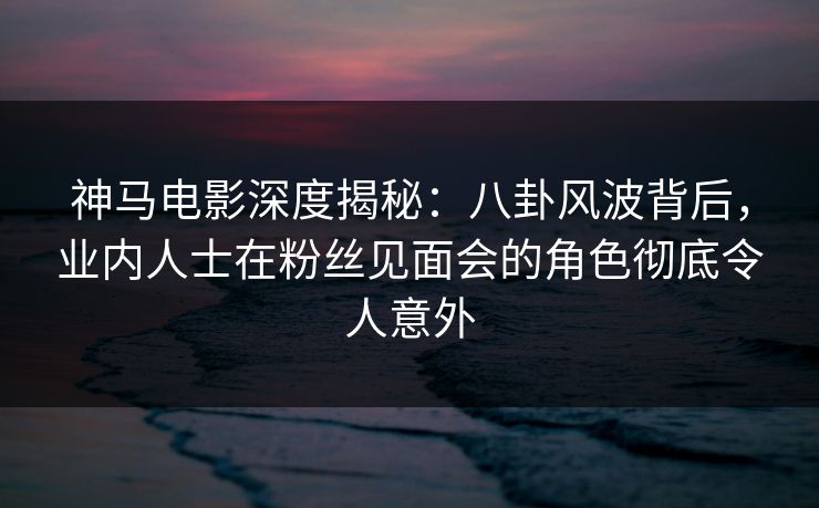 神马电影深度揭秘：八卦风波背后，业内人士在粉丝见面会的角色彻底令人意外