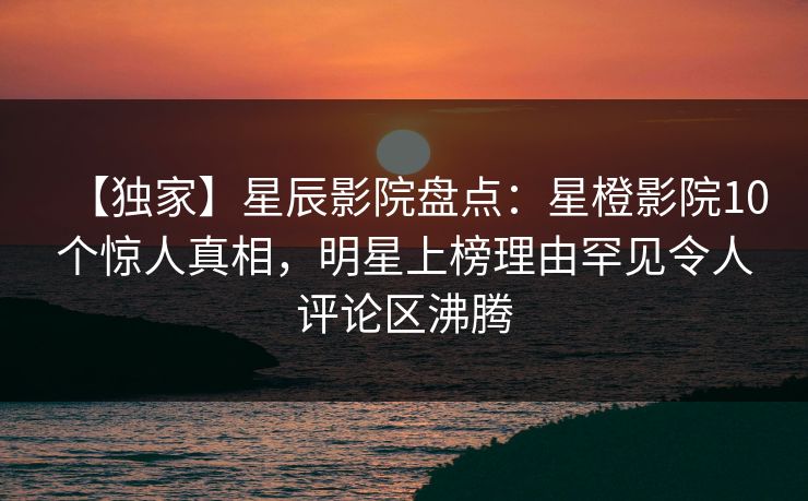 【独家】星辰影院盘点：星橙影院10个惊人真相，明星上榜理由罕见令人评论区沸腾