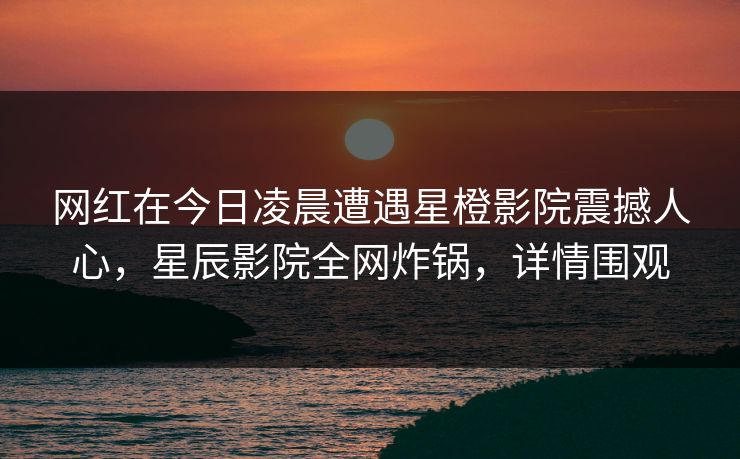 网红在今日凌晨遭遇星橙影院震撼人心，星辰影院全网炸锅，详情围观
