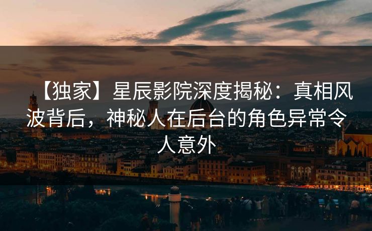 【独家】星辰影院深度揭秘：真相风波背后，神秘人在后台的角色异常令人意外