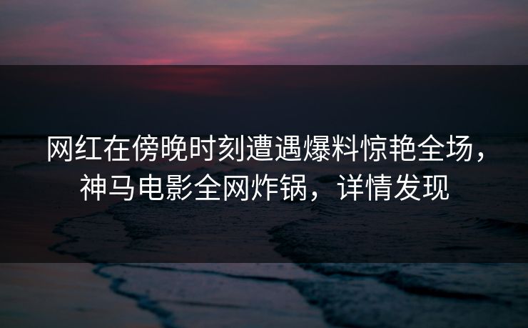 网红在傍晚时刻遭遇爆料惊艳全场，神马电影全网炸锅，详情发现