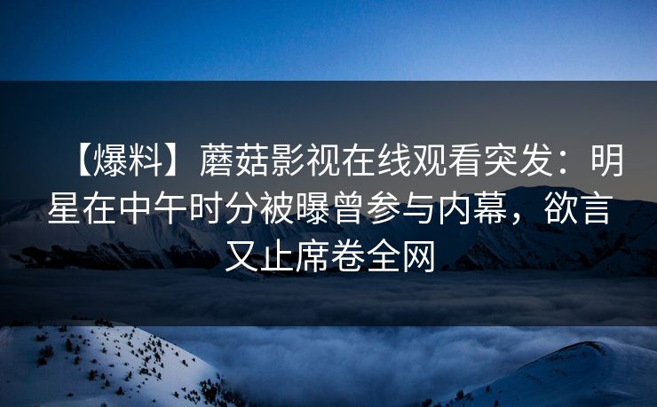 【爆料】蘑菇影视在线观看突发：明星在中午时分被曝曾参与内幕，欲言又止席卷全网