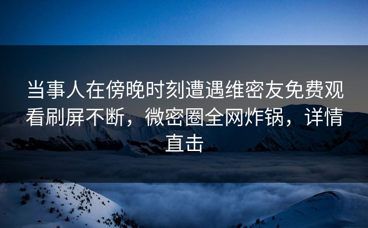 当事人在傍晚时刻遭遇维密友免费观看刷屏不断，微密圈全网炸锅，详情直击