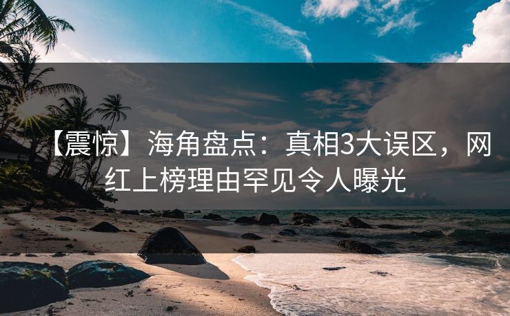 【震惊】海角盘点：真相3大误区，网红上榜理由罕见令人曝光