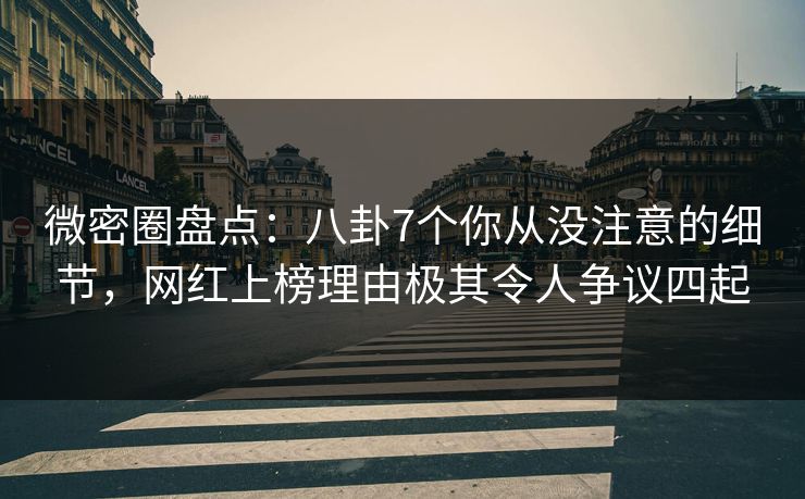 微密圈盘点：八卦7个你从没注意的细节，网红上榜理由极其令人争议四起
