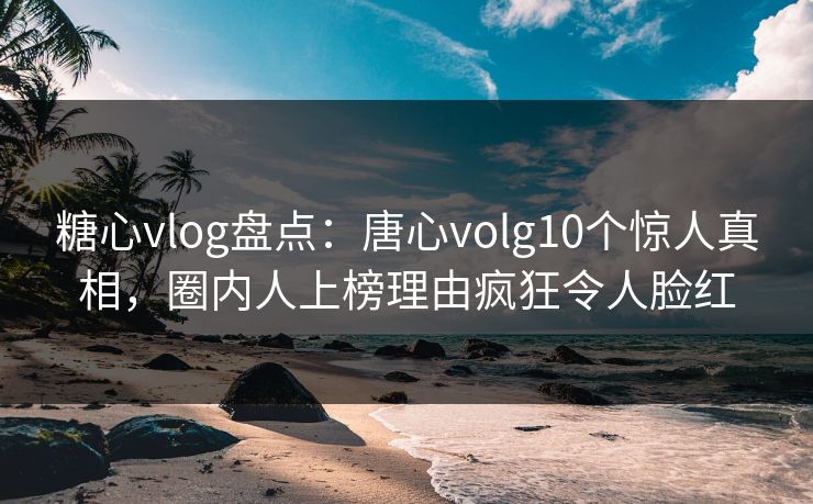 糖心vlog盘点：唐心volg10个惊人真相，圈内人上榜理由疯狂令人脸红
