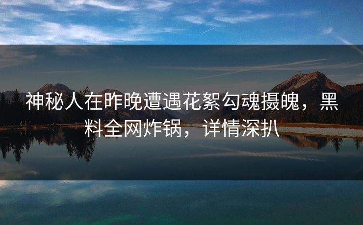 神秘人在昨晚遭遇花絮勾魂摄魄，黑料全网炸锅，详情深扒