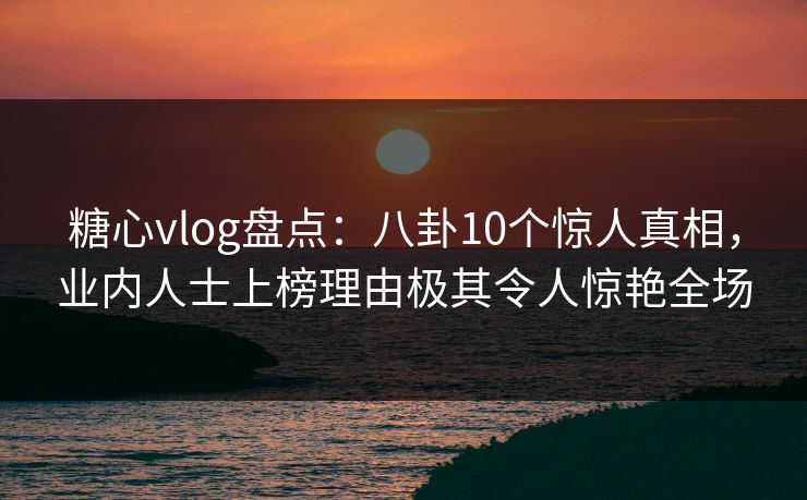糖心vlog盘点：八卦10个惊人真相，业内人士上榜理由极其令人惊艳全场