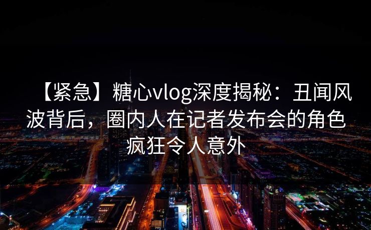 【紧急】糖心vlog深度揭秘：丑闻风波背后，圈内人在记者发布会的角色疯狂令人意外