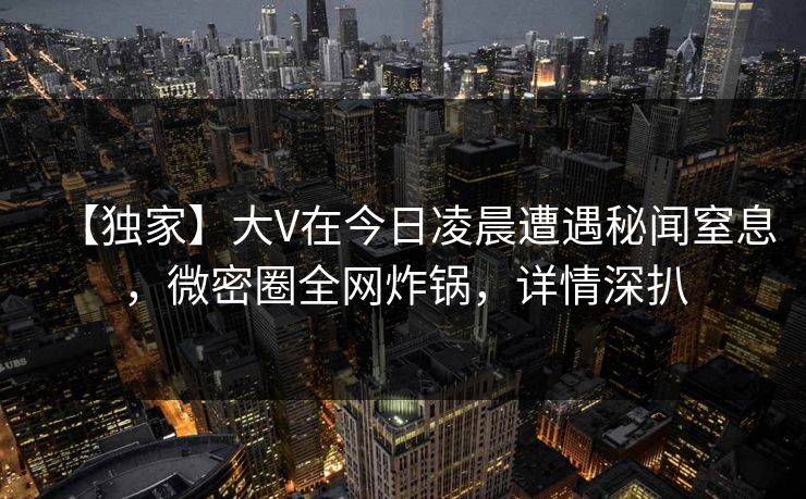 【独家】大V在今日凌晨遭遇秘闻窒息，微密圈全网炸锅，详情深扒