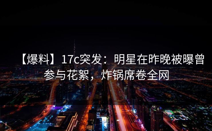 【爆料】17c突发：明星在昨晚被曝曾参与花絮，炸锅席卷全网
