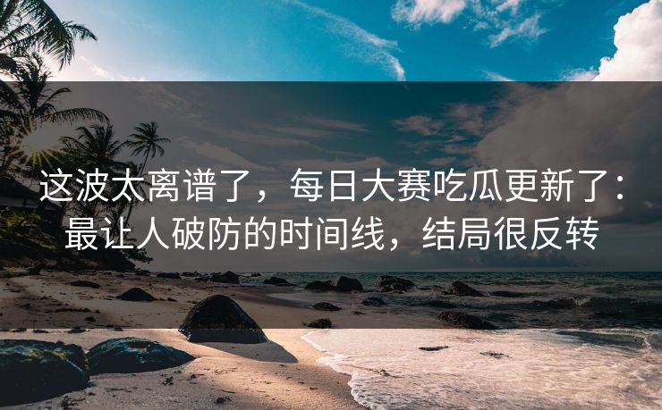 这波太离谱了，每日大赛吃瓜更新了：最让人破防的时间线，结局很反转