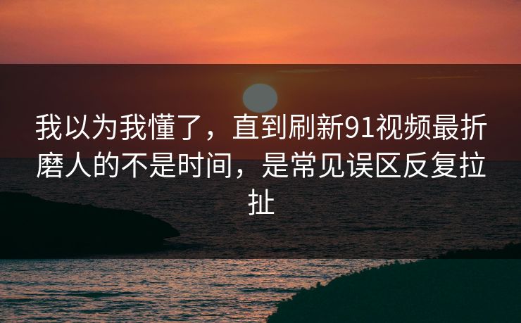 我以为我懂了，直到刷新91视频最折磨人的不是时间，是常见误区反复拉扯