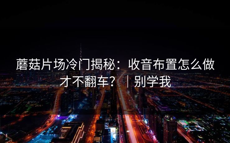 蘑菇片场冷门揭秘：收音布置怎么做才不翻车？｜别学我