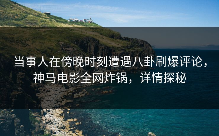 当事人在傍晚时刻遭遇八卦刷爆评论，神马电影全网炸锅，详情探秘
