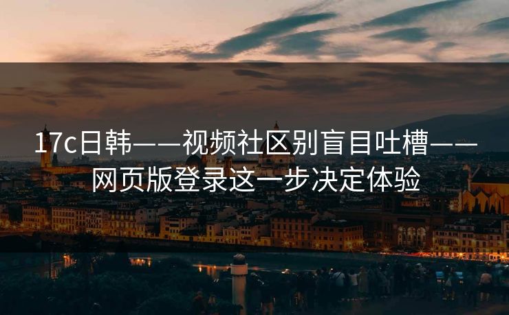 17c日韩——视频社区别盲目吐槽——网页版登录这一步决定体验