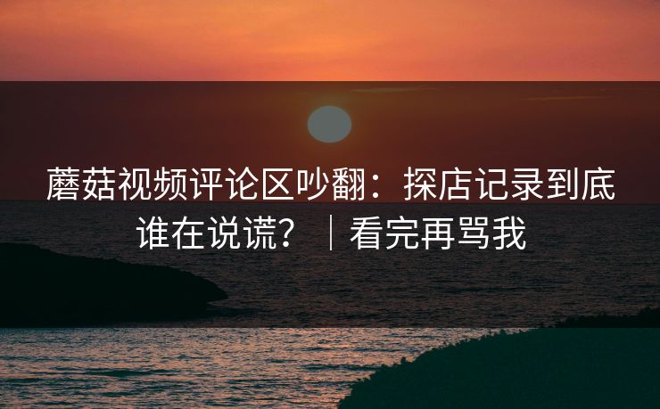 蘑菇视频评论区吵翻：探店记录到底谁在说谎？｜看完再骂我